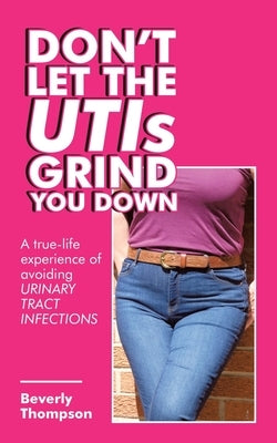 Don't Let the Utis Grind You Down: A True-Life Experience of Avoiding Urinary Tract Infections by Thompson, Beverly