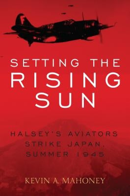 Setting the Rising Sun: Halsey's Aviators Strike Japan, Summer 1945 by Mahoney, Kevin A.