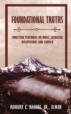 Foundational Truths: Christian Teachings on Bible, Salvation, Discipleship, and Church by Baines, Robert E., Jr.