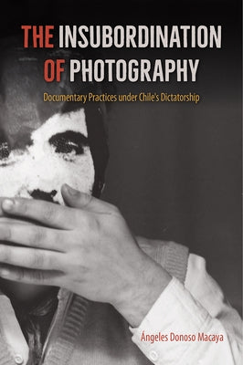 The Insubordination of Photography: Documentary Practices under Chile's Dictatorship by Donoso Macaya, Ángeles