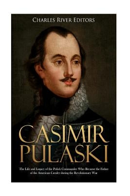 Casimir Pulaski: The Life and Legacy of the Polish Commander Who Became the Father of the American Cavalry during the Revolutionary War by Charles River Editors