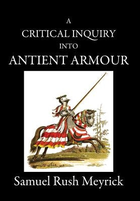 A Critical Inquiry Into Antient Armour: as it existed in europe, but particularly in england, from the norman conquest to the reign of KING CHARLES II by Meyrick, Samuel Rush