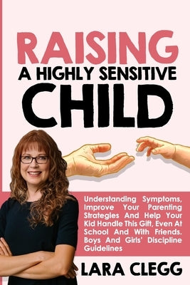 Raising a Highly Sensitive Child: Understanding Symptoms, Improve Your Parenting Strategies And Help Your Kid Handle This Gift, Even At School And Wit by Clegg, Lara