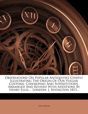 Observations On Popular Antiquities Chiefly Illustrating The Origin Of Our Vulgar Costoms, Ceremonies And Superstitions, Arranged And Revised With Add by Brand, John
