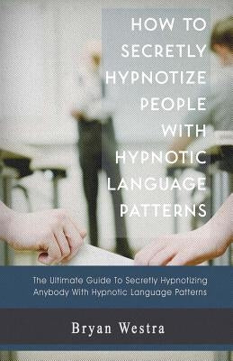 How to Secretly Hypnotize People with Hypnotic Language Patterns by Westra, Bryan