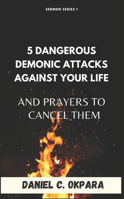 5 Dangerous Demonic Attacks Against Your Life And Prayers to Cancel Them by Okpara, Daniel C.