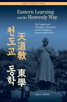 Eastern Learning and the Heavenly Way: The Tonghak and Chondogyo Movements and the Twilight of Korean Independence by Young, Carl