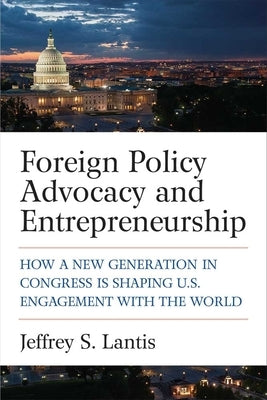 Foreign Policy Advocacy and Entrepreneurship: How a New Generation in Congress Is Shaping U.S. Engagement with the World by Lantis, Jeffrey S.