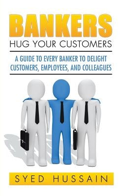 Bankers, Hug Your Customers: A Guide to Every Banker to Delight Customers, Employees, and Colleagues by Hussain, Syed