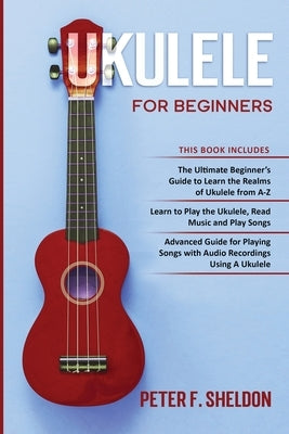 Ukulele for Beginners: 3 Books in 1-The Beginner's Guide to Learn the Realms of Ukulele+ Learn to Play the Ukulele, Read Music and Play Songs by Sheldon, Peter F.