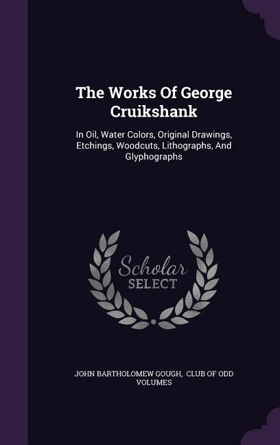 The Works Of George Cruikshank: In Oil, Water Colors, Original Drawings, Etchings, Woodcuts, Lithographs, And Glyphographs by Gough, John Bartholomew