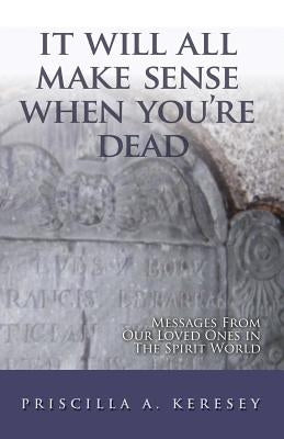 It Will All Make Sense When You're Dead: Messages from Our Loved Ones in the Spirit World by Keresey, Priscilla A.