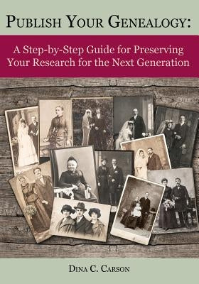 Publish Your Genealogy: A Step-By-Step Guide for Preserving Your Research for the Next Generation by Carson, Dina C.