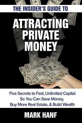 The Insider's Guide to Attracting Private Money: Five Secrets to Fast, Unlimited Capital So You Can Save Money, Buy More Real Estate & Build Wealth by Hanf, Mark