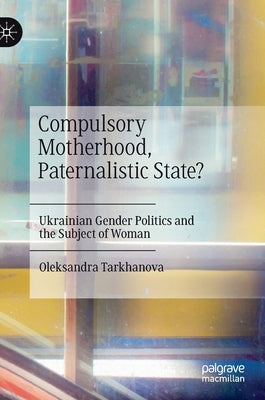 Compulsory Motherhood, Paternalistic State?: Ukrainian Gender Politics and the Subject of Woman by Tarkhanova, Oleksandra
