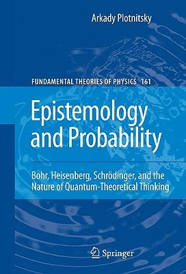 Epistemology and Probability: Bohr, Heisenberg, Schrödinger, and the Nature of Quantum-Theoretical Thinking by Plotnitsky, Arkady