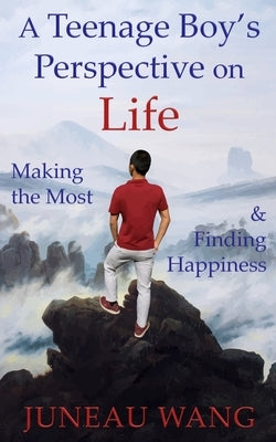 A Teenage Boy's Perspective on Life: Making the Most and Finding Happiness by Wang, Juneau