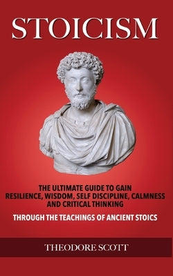 Stoicism: The Ultimate Guide to Gain Resilience, Wisdom, Self Discipline, Calmness, and Critical Thinking Through the Teachings by Scott, Theodore