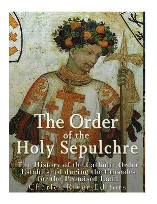 The Order of the Holy Sepulchre: The History of the Catholic Order Established during the Crusades for the Promised Land by Charles River Editors