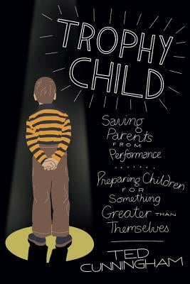 Trophy Child: Saving Parents from Performance, Preparing Children for Something Greater Than Themselves by Cunningham, Ted