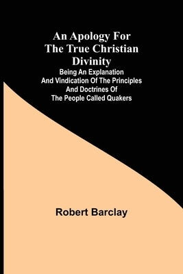An Apology for the True Christian Divinity; Being an explanation and vindication of the principles and doctrines of the people called Quakers by Robert Barclay