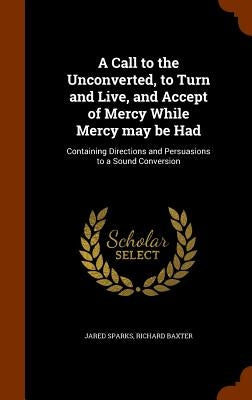 A Call to the Unconverted, to Turn and Live, and Accept of Mercy While Mercy may be Had: Containing Directions and Persuasions to a Sound Conversion by Sparks, Jared