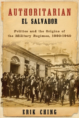 Authoritarian El Salvador: Politics and the Origins of the Military Regimes, 1880-1940 by Ching, Erik