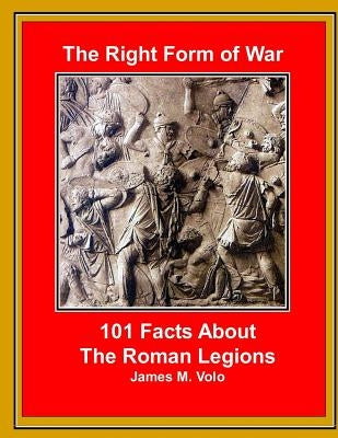 The Right Form of War: 101 Facts About the Roman Legions by Volo, James M.