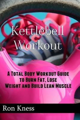 Kettlebell Workout: A Total Body Workout Guide to Burn Fat, Lose Weight and Build Lean Muscle by Kness, Ron