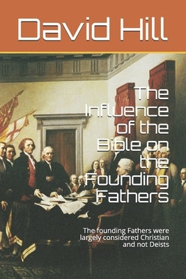 The Influence of the Bible on the Founding Fathers: The founding Fathers were largely considered Christian and not Deists by Hill, David