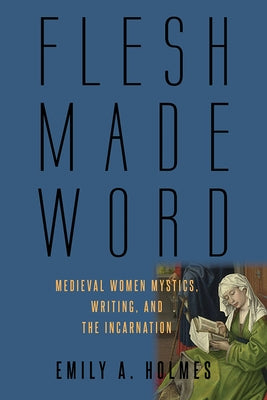 Flesh Made Word: Medieval Women Mystics, Writing, and the Incarnation by Holmes, Emily A.