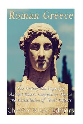 Roman Greece: The History and Legacy of Ancient Rome's Conquest of Greece and Assimilation of Greek Culture by Charles River Editors