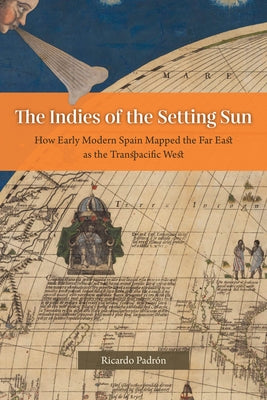 The Indies of the Setting Sun: How Early Modern Spain Mapped the Far East as the Transpacific West by Padrón, Ricardo