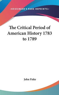 The Critical Period of American History 1783 to 1789 by Fiske, John
