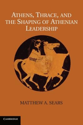 Athens, Thrace, and the Shaping of Athenian Leadership. Matthew A. Sears by Sears, Matthew A.