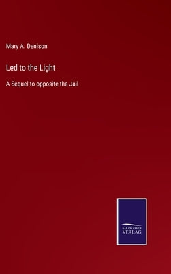 Led to the Light: A Sequel to opposite the Jail by Denison, Mary A.