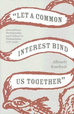 Let a Common Interest Bind Us Together: Associations, Partisanship, and Culture in Philadelphia, 1775-1840 by Koschnik, Albrecht