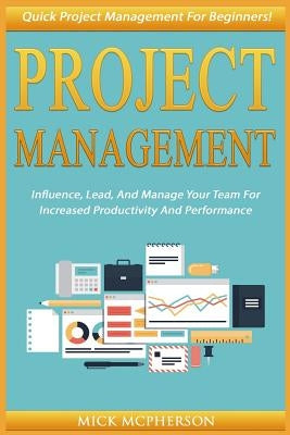 Project Management: Quick Project Management For Beginners! Influence, Lead, And Manage Your Team For Increased Productivity And Performan by McPherson, Mick
