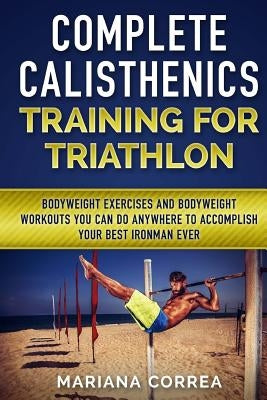 COMPLETE CALISTHENICS TRAINING For TRIATHLON: BODYWEIGHT EXERCISES AND BODYWEIGHT WORKOUTS YOU CAN DO ANYWHERE To ACCOMPLISH YOUR BEST IRONMAN EVER by Correa, Mariana