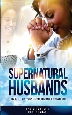 Supernatural Husbands: How to effectively pray for your husband or husband-to-be by Sunday, Rose