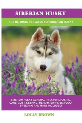 Siberian Husky: Siberian Husky General Info, Purchasing, Care, Cost, Keeping, Health, Supplies, Food, Breeding and More Included! The by Brown, Lolly
