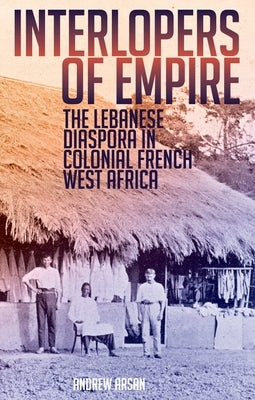 Interlopers of Empire: The Lebanese Diaspora in Colonial French West Africa by Arsan, Andrew