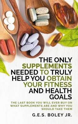 The Only Supplements You Need to Truly Help Achieve Your Fitness and Health Goals: The Last Book You Will Ever Need On What Supplements Are and Why Yo by Boley, G. E. S., Jr.