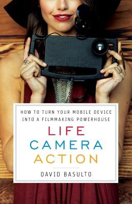 Life. Camera. Action.: How to Turn Your Mobile Device Into a Filmmaking Powerhouse by Basulto, David