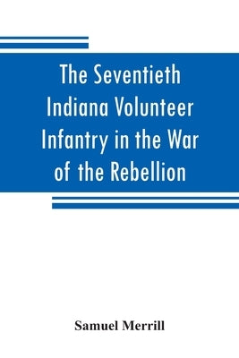 The Seventieth Indiana Volunteer Infantry in the War of the Rebellion by Merrill, Samuel