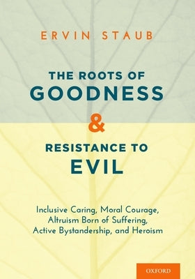 The Roots of Goodness and Resistance to Evil: Inclusive Caring, Moral Courage, Altruism Born of Suffering, Active Bystandership, and Heroism by Staub, Ervin