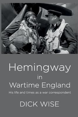 Hemingway in Wartime England: His Life & Times as a War Correspondent by Wise, Dick