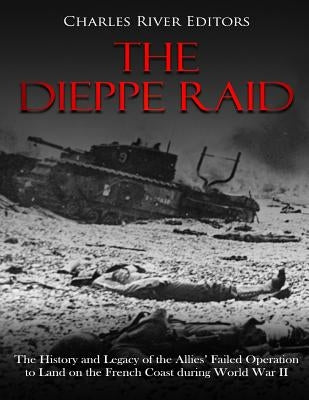 The Dieppe Raid: The History and Legacy of the Allies' Failed Operation to Land on the French Coast during World War II by Charles River Editors