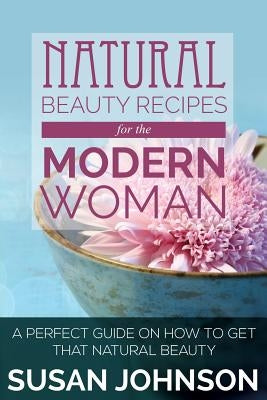 Natural Beauty Recipes for the Modern Woman: A Perfect Guide on How to Get That Natural Beauty by Johnson, Susan