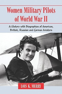 Women Military Pilots of World War II: A History with Biographies of American, British, Russian and German Aviators by Merry, Lois K.